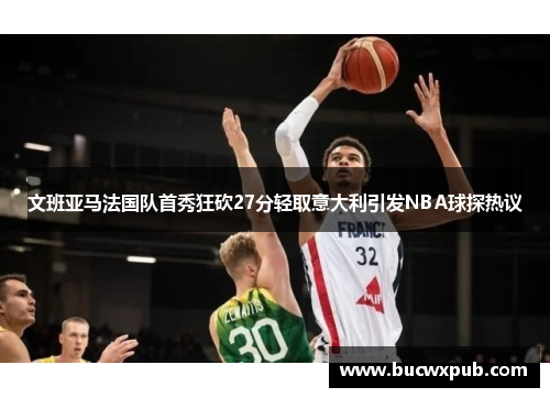 文班亚马法国队首秀狂砍27分轻取意大利引发NBA球探热议