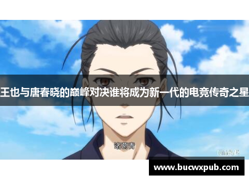 王也与唐春晓的巅峰对决谁将成为新一代的电竞传奇之星