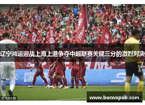 辽宁鸿运迎战上海上港争夺中超联赛关键三分的激烈对决